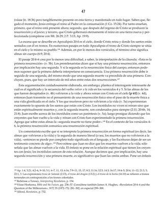 47
(véase Jn. 18:36) pero tangiblemente presente en esta tierra y manifestado en todo lugar. Saben que, lle-
gado el momento, Jesús entrega el reino al Padre en la consumación (1 Co. 15:24). Por tanto enseñan,
primero, que el reino está presente ahora; segundo, que después del regreso de Cristo se producen la
resurrección y el juicio; y tercero, que Cristo gobernará eternamente el reino en una tierra nueva y per-
feccionada (compárese con Mt. 26:29; 2 P. 3:13; Ap. 19:9).
La escena que se describe en Apocalipsis 20:4 es el cielo, donde Cristo reina y donde los santos están
sentados con él en tronos. En numerosos pasajes en todo Apocalipsis el trono de Cristo siempre se sitúa
en el cielo y lo mismo su pueblo.106 Además, en por lo menos dos versículos, el término alma significa
almas sin cuerpo (6:9; 20:4).
El pasaje 20:4–6 crea por lo menos una dificultad, a saber, la interpretación de la cláusula; «Esta es la
primera resurrección» (v. 5b). Los premilenaristas dicen que si hay una primera resurrección, entonces
por implicación hay una segunda. Y si la segunda es la resurrección física del cuerpo, entonces pode-
mos suponer que la primera debería interpretarse en consecuencia. Una primera resurrección debe ir
seguida de una segunda, del mismo modo que una segunda muerte va precedida de una primera. Con-
cluyen, pues, que hay un intervalo de mil años entre estas dos resurrecciones.107
Esta argumentación cuidadosamente elaborada, sin embargo, plantea el interrogante interesante de
cuál es el significado y la secuencia del verbo volver a la vida en los versículos 4 y 5. Si las almas de los
que fueron decapitados (v. 4b) volvieron a la vida y ahora reinan con Cristo en el cielo [p 61] (v. 4d),
entonces Juan transmite no el pensamiento de una resurrección física sino el paso de la muerte física a
una vida glorificada en el cielo. Y los que murieron pero no volvieron a la vida (v. 5a) experimentan
exactamente lo opuesto de los santos que están con Cristo. Los incrédulos no viven ni reinan sino que
están espiritualmente muertos y, con la segunda muerte, son condenados para siempre (2:11; 20:6b, 14;
21:8). Juan escribe acerca de los incrédulos como un paréntesis (v. 5a); luego prosigue diciendo que los
creyentes que han vuelto a la vida y reinan con Cristo han experimentado la primera resurrección.
Agrega que sobre estas almas la «segunda muerte no tiene poder».108 En el contexto de los versículos 4–
6, la primera resurrección comunica una resurrección espiritual.
Un comentarista escribe que si se interpreta la primera resurrección en forma espiritual (es decir, las
almas que volvieron a la vida) y la segunda de manera literal (o sea, los muertos que no volvieron a la
vida), «entonces se pierde por completo todo significado en el lenguaje, y las Escrituras dejan de ser un
testimonio concreto de algo».109 Pero nótese que Juan no dice que los muertos vuelven a la vida; sólo
señala que las almas vuelven a la vida. El énfasis se pone en la relación espiritual que tienen los creyen-
tes con Jesús; los incrédulos carecen de esta relación. Aunque decimos que, por implicación, hay una
segunda resurrección y una primera muerte, es significativo que Juan las omita ambas. Pone un énfasis
106 Ap. 1:4; 3:21; 4:2–6, 9–10; 5:1, 6–7, 11, 13; 6:16; 7:9–11, 15, 17; 8:3; 11:16; 12:5; 14:3; 16:17; 19:4–5; 20:4, 11–12; 21:3, 5;
22:1, 3. Las expresiones trono de Satanás (2:13), el trono del dragón (13:2) y el trono de la bestia (16:10) se refieren a tronos
terrenales en contraposición a los tronos celestiales.
107 Refiérase a Tenney, Interpreting Revelation, p. 154.
108 Véase Hoekema, Bible and the Future, pp. 236–37. Consúltese también James A. Hughes, «Revelation 20:4–6 and the
Question of the Millennium», WTJ 35 (1972–73): 281–302, en especial 299–300.
109 Alford, Revelation, p. 732.
 