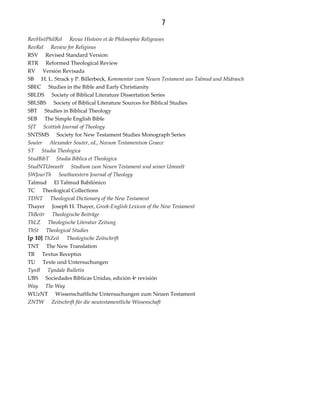 7
RevHistPhilRel Revue Histoire et de Philosophie Religeuses
RevRel Review for Religious
RSV Revised Standard Version
RTR Reformed Theological Review
RV Versión Revisada
SB H. L. Strack y P. Billerbeck, Kommentar zum Neuen Testament aus Talmud und Midrasch
SBEC Studies in the Bible and Early Christianity
SBLDS Society of Biblical Literature Dissertation Series
SBLSBS Society of Biblical Literature Sources for Biblical Studies
SBT Studies in Biblical Theology
SEB The Simple English Bible
SJT Scottish Journal of Theology
SNTSMS Society for New Testament Studies Monograph Series
Souter Alexander Souter, ed., Novum Testamentum Graece
ST Studia Theologica
StudBibT Studia Biblica et Theologica
StudNTUmwelt Studium zum Neuen Testament und seiner Umwelt
SWJourTh Southwestern Journal of Theology
Talmud El Talmud Babilónico
TC Theological Collections
TDNT Theological Dictionary of the New Testament
Thayer Joseph H. Thayer, Greek‐English Lexicon of the New Testament
ThBeitr Theologische Beiträge
ThLZ Theologische Literatur Zeitung
ThSt Theological Studies
[p 10] ThZeit Theologische Zeitschrift
TNT The New Translation
TR Textus Receptus
TU Texte und Untersuchungen
TynB Tyndale Bulletin
UBS Sociedades Bíblicas Unidas, edición 4a revisión
Way The Way
WUzNT Wissenschaftliche Untersuchungen zum Neuen Testament
ZNTW Zeitschrift für die neutestamentliche Wissenschaft
 