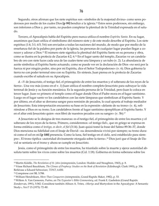 76
Segundo, otros afirman que los siete espíritus son «símbolos de la majestad divina» como seres po-
derosos por medio de los cuales Dios [p 99] bendice a la iglesia.14 Estos seres poderosos, sin embargo,
son inferiores a Dios y, por tanto, no pueden completar la plenitud de la Trinidad expresada en el salu-
do.
Tercero, el Apocalipsis habla del Espíritu pero nunca utiliza el nombre Espíritu Santo. En su lugar,
asumimos que Juan utiliza el simbolismo del número siete y de este modo describe al Espíritu. Los siete
espíritus (1:4; 3:1; 4:5; 5:6) son enviados a todas las naciones del mundo, de modo que por medio de la
enseñanza fiel de la palabra por parte de la iglesia, las personas de cualquier lugar puedan llegar a co-
nocer y adorar a Dios.15 El número siete significa la plenitud del Espíritu Santo en su persona y obra,
como se ilustra en la profecía de Zacarías 4:2, 6.16 En el lugar santo del templo, Zacarías ve un candela-
bro de oro con siete luces cada una de las cuales tiene una lámpara y un tubo (v. 2). La abundancia de
aceite simboliza al Espíritu Santo actuando, como se puede ver en la declaración de Dios «no será por la
fuerza ni por ningún poder, sino por mi Espíritu, dice el Señor Todopoderoso» (v. 6). Dios gobierna la
tierra no con poder terrenal sino con su Espíritu. En síntesis, Juan piensa en la profecía de Zacarías
cuando escribe el saludo en su Apocalipsis.
d. «Y de Jesucristo, el testigo fiel, el primogénito de entre los muertos y el soberano de los reyes de la
tierra». Una vez más (como en el v. 1) Juan utiliza el nombre completo Jesucristo para subrayar la vida
terrenal de Jesús y su función mesiánica. Es la segunda persona de la Trinidad, pero Juan lo coloca en
tercer lugar. Juan ve primero el templo como el lugar donde Dios el Padre mora en el lugar santísimo.
Luego en el lugar santo ve los candelabros con las siete lámparas que simbolizan al Espíritu Santo. Y
por último, en el altar se derrama sangre para remisión de pecados, lo cual apunta al trabajo mediador
de Jesucristo. Esta interpretación encuentra su base en la expresión «delante de su trono» (v. 4), refi-
riéndose a Dios en su trono. Los candelabros frente al lugar santísimo ejemplifican al Espíritu Santo. Y
en el altar está Jesucristo quien «nos libró de nuestros pecados con su sangre» (v. 5b).17
A Jesucristo se lo designa de tres maneras: es el testigo fiel, el primogénito de entre los muertos y el
soberano de los reyes de la tierra. Primero, consideremos «el testigo fiel», que en griego se expresa en
forma enfática como el testigo, es decir, el fiel (3:14). Juan quizá tomó la frase del Salmo 89:36–37, donde
Dios menciona su fidelidad con el linaje de David: «su descendencia vivirá por siempre; su trono dura-
rá como el sol en mi [p 100] presencia. Como la luna, fiel testigo en el cielo, será establecido para siem-
pre». El trono tipifica «autoridad divinamente otorgada sobre la tierra».18 Dios juró que el linaje de Da-
vid se sentaría en el trono y ahora se cumple en Jesucristo.
Jesús, como el primogénito de entre los muertos, ha triunfado sobre la muerte y ejerce autoridad ab-
soluta tanto sobre los vivos como sobre los muertos (Col. 1:18). Gobierna en forma soberana sobre los
14 Martin Kiddle, The Revelation of St. John (reimpresión, London: Hodder and Stoughton, 1943), p. 8.
15 Véase Richard Bauckham, The Climax of Prophecy: Studies on the Book of Revelation (Edinburgh: Clark 1993), p. 336.
Refiérase a Eduard Schweizer, TDNT, 6:450.
16 Compárese con SB, 3:788.
17 William Hendriksen, More Than Conquerors (reimpresión, Grand Rapids: Baker, 1982), p. 53.
18 Willem A. Van Gemeren, Psalms, en The Expositor’s Bible Commentary, ed. Frank E. Gaebelein (Grand Rapids:
Zondervan, 1991), 5:582. Consúltese también Allison A. Trites, «Martys and Martyrdom in the Apocalypse: A Semantic
Study», NovT 15 (1973): 72–80.
 