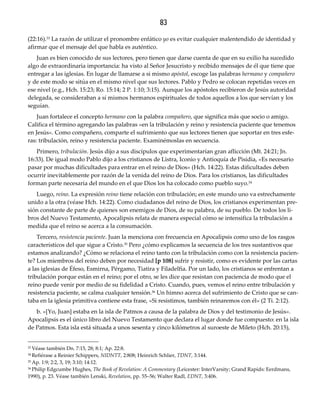 83
(22:16).33 La razón de utilizar el pronombre enfático yo es evitar cualquier malentendido de identidad y
afirmar que el mensaje del que habla es auténtico.
Juan es bien conocido de sus lectores, pero tienen que darse cuenta de que en su exilio ha sucedido
algo de extraordinaria importancia: ha visto al Señor Jesucristo y recibido mensajes de él que tiene que
entregar a las iglesias. En lugar de llamarse a si mismo apóstol, escoge las palabras hermano y compañero
y de este modo se sitúa en el mismo nivel que sus lectores. Pablo y Pedro se colocan repetidas veces en
ese nivel (e.g., Hch. 15:23; Ro. 15:14; 2 P. 1:10; 3:15). Aunque los apóstoles recibieron de Jesús autoridad
delegada, se consideraban a sí mismos hermanos espirituales de todos aquellos a los que servían y los
seguían.
Juan fortalece el concepto hermano con la palabra compañero, que significa más que socio o amigo.
Califica el término agregando las palabras «en la tribulación y reino y resistencia paciente que tenemos
en Jesús». Como compañero, comparte el sufrimiento que sus lectores tienen que soportar en tres esfe-
ras: tribulación, reino y resistencia paciente. Examinémoslas en secuencia.
Primero, tribulación. Jesús dijo a sus discípulos que experimentarían gran aflicción (Mt. 24:21; Jn.
16:33). De igual modo Pablo dijo a los cristianos de Listra, Iconio y Antioquía de Pisidia, «Es necesario
pasar por muchas dificultades para entrar en el reino de Dios» (Hch. 14:22). Estas dificultades deben
ocurrir inevitablemente por razón de la venida del reino de Dios. Para los cristianos, las dificultades
forman parte necesaria del mundo en el que Dios los ha colocado como pueblo suyo.34
Luego, reino. La expresión reino tiene relación con tribulación; en este mundo uno va estrechamente
unido a la otra (véase Hch. 14:22). Como ciudadanos del reino de Dios, los cristianos experimentan pre-
sión constante de parte de quienes son enemigos de Dios, de su palabra, de su pueblo. De todos los li-
bros del Nuevo Testamento, Apocalipsis relata de manera especial cómo se intensifica la tribulación a
medida que el reino se acerca a la consumación.
Tercero, resistencia paciente. Juan la menciona con frecuencia en Apocalipsis como uno de los rasgos
característicos del que sigue a Cristo.35 Pero ¿cómo explicamos la secuencia de los tres sustantivos que
estamos analizando? ¿Cómo se relaciona el reino tanto con la tribulación como con la resistencia pacien-
te? Los miembros del reino deben por necesidad [p 108] sufrir y resistir, como es evidente por las cartas
a las iglesias de Éfeso, Esmirna, Pérgamo, Tiatira y Filadelfia. Por un lado, los cristianos se enfrentan a
tribulación porque están en el reino; por el otro, se les dice que resistan con paciencia de modo que el
reino puede venir por medio de su fidelidad a Cristo. Cuando, pues, vemos el reino entre tribulación y
resistencia paciente, se calma cualquier tensión.36 Un himno acerca del sufrimiento de Cristo que se can-
taba en la iglesia primitiva contiene esta frase, «Si resistimos, también reinaremos con él» (2 Ti. 2:12).
b. «[Yo, Juan] estaba en la isla de Patmos a causa de la palabra de Dios y del testimonio de Jesús».
Apocalipsis es el único libro del Nuevo Testamento que declara el lugar donde fue compuesto: en la isla
de Patmos. Esta isla está situada a unos sesenta y cinco kilómetros al suroeste de Mileto (Hch. 20:15),
33 Véase también Dn. 7:15, 28; 8:1; Ap. 22:8.
34 Refiérase a Reinier Schippers, NIDNTT, 2:808; Heinrich Schlier, TDNT, 3:144.
35 Ap. 1:9; 2:2, 3, 19; 3:10; 14:12.
36 Philip Edgcumbe Hughes, The Book of Revelation: A Commentary (Leicester: InterVarsity; Grand Rapids: Eerdmans,
1990), p. 23. Véase también Lenski, Revelation, pp. 55–56; Walter Radl, EDNT, 3:406.
 
