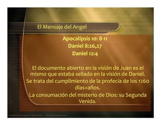 Apocalípsis 10: 8‐11
El Mensaje del Angel
Daniel 8:26,27
Daniel 12:4
El documento abierto en la visión de Juan es el
mismo que estaba sellado en la visión de Daniel.
Se trata del cumplimiento de la profecía de los 1260
días=años.
La consumación del misterio de Dios: su Segunda
Seminario de Investigación Profética Lección 3 – elfuturorevelado@gmail.com
Venida.
 