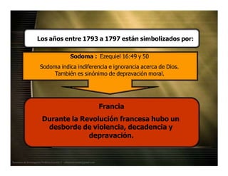 Los años entre 1793 a 1797 están simbolizados por:
Sodoma : Ezequiel 16:49 y 50
Sodoma indica indiferencia e ignorancia acerca de Dios.
También es sinónimo de depravación moral.
Francia
Durante la Revolución francesa hubo un
desborde de violencia, decadencia y
depravación.
Seminario de Investigación Profética Lección 3 – elfuturorevelado@gmail.com
 