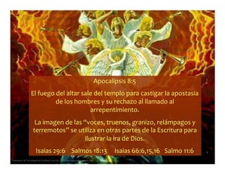 Apocalípsis 8:5
El fuego del altar sale del templo para castigar la apostasía
de los hombres y su rechazo al llamado al
arrepentimiento.
La imagen de las “voces, truenos, granizo, relámpagos y
terremotos” se utiliza en otras partes de la Escritura para
ilustrar la ira de Dios.
Seminario de Investigación Profética Lección 3 – elfuturorevelado@gmail.com
Isaias 29:6 Salmos 18:13 Isaias 66:6,15,16 Salmo 11:6
 