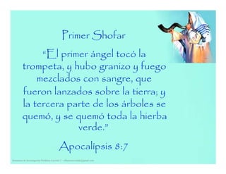 Primer Shofar
“El primer ángel tocó la
trompeta, y hubo granizo y fuego
mezclados con sangre, que
fueron lanzados sobre la tierra; y
la tercera parte de los árboles se
quemó, y se quemó toda la hierba
verde.”
Seminario de Investigación Profética Lección 3 – elfuturorevelado@gmail.com
Apocalípsis 8:7
 