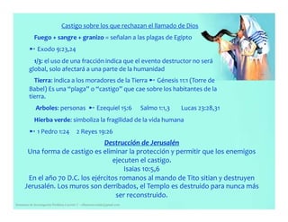 Castigo sobre los que rechazan el llamado de Dios
Fuego + sangre + granizo = señalan a las plagas de Egipto
➸ Exodo 9:23,24
1/3: el uso de una fracción indica que el evento destructor no será
global, solo afectará a una parte de la humanidad
Tierra: indica a los moradores de la Tierra ➸ Génesis 11:1 (Torre de
Babel) Es una “plaga” o “castigo” que cae sobre los habitantes de la
tierra.
Arboles: personas ➸ Ezequiel 15:6 Salmo 1:1,3 Lucas 23:28,31
Hierba verde: simboliza la fragilidad de la vida humana
➸ 1 Pedro 1:24 2 Reyes 19:26
Destrucción de Jerusalén
Una forma de castigo es eliminar la protección y permitir que los enemigos
ejecuten el castigo.
Isaias 10:5,6
Seminario de Investigación Profética Lección 3 – elfuturorevelado@gmail.com
En el año 70 D.C. los ejércitos romanos al mando de Tito sitian y destruyen
Jerusalén. Los muros son derribados, el Templo es destruido para nunca más
ser reconstruido.
 