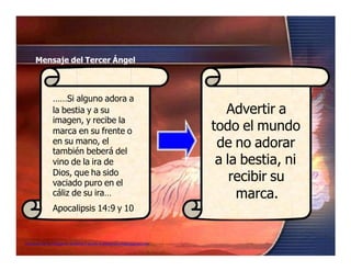 Advertir a
todo el mundo
de no adorar
a la bestia, ni
recibir su
marca.
Mensaje del Tercer Ángel
……Si alguno adora a
la bestia y a su
imagen, y recibe la
marca en su frente o
en su mano, el
también beberá del
vino de la ira de
Dios, que ha sido
vaciado puro en el
cáliz de su ira…
Apocalipsis 14:9 y 10
Seminario de Investigación profética Lección 4-elfuturorevelado@gmail.com
 