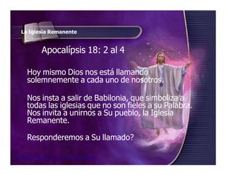 La Iglesia Remanente
Apocalípsis 18: 2 al 4
Hoy mismo Dios nos está llamando
solemnemente a cada uno de nosotros.
Nos insta a salir de Babilonia, que simboliza a
todas las iglesias que no son fieles a su Palabra.
Nos invita a unirnos a Su pueblo, la Iglesia
Remanente.
Responderemos a Su llamado?
Seminario de Investigación profética Lección 4-elfuturorevelado@gmail.com
 
