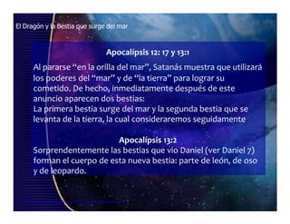 El Dragón y la Bestia que surge del mar
Apocalípsis 12: 17 y 13:1
Al pararse “en la orilla del mar”, Satanás muestra que utilizará
los poderes del “mar” y de “la tierra” para lograr su
cometido. De hecho, inmediatamente después de este
anuncio aparecen dos bestias:
La primera bestia surge del mar y la segunda bestia que se
levanta de la tierra, la cual consideraremos seguidamente.
Apocalípsis 13:2
Sorprendentemente las bestias que vio Daniel (ver Daniel 7)
forman el cuerpo de esta nueva bestia: parte de león, de oso
y de leopardo.
Seminario de Investigación profética Lección 4-elfuturorevelado@gmail.com
 