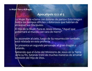 La Mujer Pura y el dragón
Apocalípsis 12:2 al 5
La Mujer Pura «clama con dolores de parto»: Esta imagen
ilustra los tiempos difíciles y dolorosos que habrían de
atravesar sus Discípulos.
El Hijo de la Mujer Pura es Jesús mismo, “Aquel que
gobernará al mundo con vara de hierro”
Su ascensión al cielo, luego de Su resurrección también
está relatada en esta profecía.
Se presenta un segundo personaje: el gran dragón o
Satanás.
Seminario de Investigación profética Lección 4-elfuturorevelado@gmail.com
Sabiendo que el éxito del Ministerio de Jesús en la Tierra
sería su fin, Satanás trató de muchas maneras de arruinar
la misión del Hijo de Dios.
 