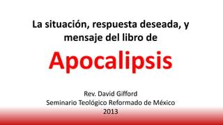 La situación, respuesta deseada, y
mensaje del libro de
Apocalipsis
Rev. David Gifford
Seminario Teológico Reformado de México
2013
 