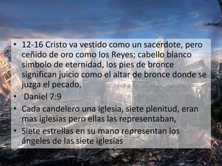 • 12-16 Cristo va vestido como un sacerdote, pero
ceñido de oro como los Reyes; cabello blanco
símbolo de eternidad, los pies de bronce
significan juicio como el altar de bronce donde se
juzga el pecado,
• Daniel 7:9
• Cada candelero una iglesia, siete plenitud, eran
mas iglesias pero ellas las representaban,
• Siete estrellas en su mano representan los
ángeles de las siete iglesias
 