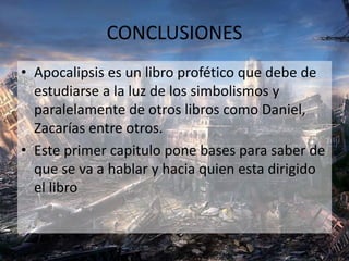 CONCLUSIONES
• Apocalipsis es un libro profético que debe de
estudiarse a la luz de los simbolismos y
paralelamente de otros libros como Daniel,
Zacarías entre otros.
• Este primer capitulo pone bases para saber de
que se va a hablar y hacia quien esta dirigido
el libro
 