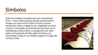 Símbolos
Entre los símbolos evocados por Juan la dicotomía
Cielo – Tierra indica espacios donde se desarrolla la
liturgia y se lucha entre el bien y el mal; el trono
representa a Dios; el ángel en pie, degollado es Cristo,
muerto y resucitado; los veinticuatro ancianos son la
totalidad que alaba a Dios; un pergamino con siete
sellos es el proyecto de Dios sobre la historia y la
humanidad: el lago es un símbolo negativo: el lugar del
rechazo a Dios.
 