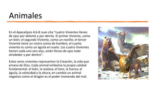 Animales
En el Apocalipsis 4,6-8 Juan cita “cuatro Vivientes llenos
de ojos por delante y por detrás. El primer Viviente, como
un león; el segundo Viviente, como un novillo; el tercer
Viviente tiene un rostro como de hombre; el cuarto
viviente es como un águila en vuelo. Los cuatro Vivientes
tienen cada uno seis alas, están llenos de ojos todo
alrededor y por dentro”.
Estos seres vivientes representan la Creación, la vida que
emana de Dios. Cada animal simboliza la propia calidad
fundamental: el león, la realeza; el toro, la fuerza; el
águila, la velocidad y la altura; en cambio un animal
negativo como el dragón es el poder tremendo del mal.
 