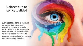 Colores que no
son casualidad
Juan, además, no ve la realidad
en blanco y negro, y no es
casualidad el uso de un color u
otro. La acentuación y el detalle
cromático en las descripciones
revelan el deseo del autor de
expresar por medio de los colores
una fuerte carga emotiva.
 