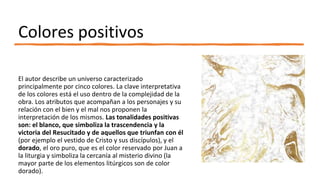Colores positivos
El autor describe un universo caracterizado
principalmente por cinco colores. La clave interpretativa
de los colores está el uso dentro de la complejidad de la
obra. Los atributos que acompañan a los personajes y su
relación con el bien y el mal nos proponen la
interpretación de los mismos. Las tonalidades positivas
son: el blanco, que simboliza la trascendencia y la
victoria del Resucitado y de aquellos que triunfan con él
(por ejemplo el vestido de Cristo y sus discípulos), y el
dorado, el oro puro, que es el color reservado por Juan a
la liturgia y simboliza la cercanía al misterio divino (la
mayor parte de los elementos litúrgicos son de color
dorado).
 