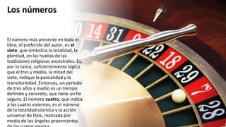 Los números
El número más presente en todo el
libro, el preferido del autor, es el
siete, que simboliza la totalidad, la
plenitud, en las huellas de las
tradiciones religiosas ancestrales. Es,
por lo tanto, suficientemente lógico
que el tres y medio, la mitad del
siete, indique la parcialidad y la
transitoriedad. Entonces, un periodo
de tres años y medio es un tiempo
definido y concreto, que tiene un fin
seguro. El número cuatro, que indica
a los cuatro vivientes, es el número
de la totalidad cósmica y la acción
universal de Dios, realizada por
medio de los ángeles provenientes
 