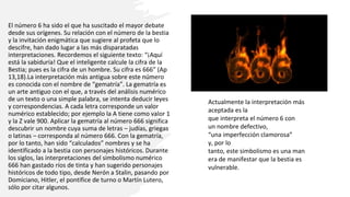 El número 6 ha sido el que ha suscitado el mayor debate
desde sus orígenes. Su relación con el número de la bestia
y la invitación enigmática que sugiere al profeta que lo
descifre, han dado lugar a las más disparatadas
interpretaciones. Recordemos el siguiente texto: “¡Aquí
está la sabiduría! Que el inteligente calcule la cifra de la
Bestia; pues es la cifra de un hombre. Su cifra es 666” (Ap
13,18).La interpretación más antigua sobre este número
es conocida con el nombre de “gematría”. La gematría es
un arte antiguo con el que, a través del análisis numérico
de un texto o una simple palabra, se intenta deducir leyes
y correspondencias. A cada letra corresponde un valor
numérico establecido; por ejemplo la A tiene como valor 1
y la Z vale 900. Aplicar la gematría al número 666 significa
descubrir un nombre cuya suma de letras – judías, griegas
o latinas – corresponda al número 666. Con la gematría,
por lo tanto, han sido “calculados” nombres y se ha
identificado a la bestia con personajes históricos. Durante
los siglos, las interpretaciones del simbolismo numérico
666 han gastado ríos de tinta y han sugerido personajes
históricos de todo tipo, desde Nerón a Stalin, pasando por
Domiciano, Hitler, el pontífice de turno o Martín Lutero,
sólo por citar algunos.
Actualmente la interpretación más
aceptada es la
que interpreta el número 6 con
un nombre defectivo,
“una imperfección clamorosa”
y, por lo
tanto, este simbolismo es una man
era de manifestar que la bestia es
vulnerable.​
 