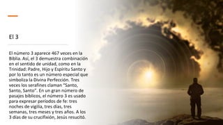 El 3
El número 3 aparece 467 veces en la
Biblia. Así, el 3 demuestra combinación
en el sentido de unidad, como en la
Trinidad: Padre, Hijo y Espíritu Santo y
por lo tanto es un número especial que
simboliza la Divina Perfección. Tres
veces los serafines claman “Santo,
Santo, Santo”. En un gran número de
pasajes bíblicos, el número 3 es usado
para expresar períodos de fe: tres
noches de vigilia, tres días, tres
semanas, tres meses y tres años. A los
3 días de su crucifixión, Jesús resucitó.
 