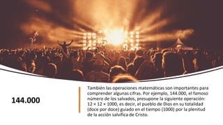 También las operaciones matemáticas son importantes para
comprender algunas cifras. Por ejemplo, 144.000, el famoso
número de los salvados, presupone la siguiente operación:
12 × 12 × 1000, es decir, el pueblo de Dios en su totalidad
(doce por doce) guiado en el tiempo (1000) por la plenitud
de la acción salvífica de Cristo.
144.000
 