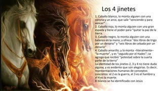 Los 4 jinetes
1. Caballo blanco, lo monta alguien con una
corona y un arco, que sale “venciendo y para
vencer”
2. Caballo rojo, lo monta alguien con una gran
espada y tiene el poder para “quitar la paz de la
tierra.
3. Caballo negro, lo monta alguien con una
balanza en la mano, y ofrece “dos libras de trigo
por un denario” y “seis libras de cebada por un
denario”
4. Caballo amarillo, y lo monta –literalmente–
“la muerte”, y es “seguido por el Hades”; se
agrega que recibió “potestad sobre la cuarta
parte de la tierra”
La identidad de los jinetes 2, 3 y 4 no tiene duda
alguna, y es evidente que son alegorías. Es decir,
representaciones humanas de conceptos
concretos: el 2 es la guerra, el 3 es el hambre y
el 4 es la muerte.
El blanco se ha identificado con Jesús
 