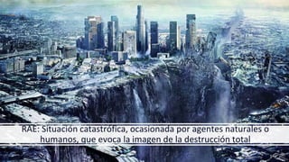 RAE: Situación catastrófica, ocasionada por agentes naturales o
humanos, que evoca la imagen de la destrucción total
 