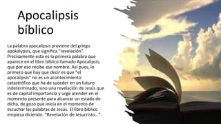 Apocalipsis
bíblico
La palabra apocalipsis proviene del griego
apokalypsis, que significa “revelación”.
Precisamente esta es la primera palabra que
aparece en el libro bíblico llamado Apocalipsis,
que por eso recibe ese nombre. Así pues, lo
primero que hay que decir es que “el
apocalipsis” no es un acontecimiento
catastrófico que ha de suceder en un futuro
indeterminado, sino una revelación de Jesús que
es de capital importancia y urge atender en el
momento presente para alcanzar un estado de
dicha, de gozo que inicia en el momento de
escuchar las palabras de Jesús. El libro bíblico
empieza diciendo: “Revelación de Jesucristo…”.
 