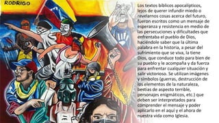 Los textos bíblicos apocalípticos,
lejos de querer infundir miedo o
revelarnos cosas acerca del futuro,
fueron escritos como un mensaje de
esperanza y resistencia en medio de
las persecuciones y dificultades que
enfrentaba el pueblo de Dios,
haciéndole saber que la última
palabra en la historia, a pesar del
sufrimiento que se viva, la tiene
Dios, que conduce todo para bien de
su pueblo y le acompaña y da fuerza
para enfrentar cualquier situación y
salir victorioso. Se utilizan imágenes
y símbolos (guerras, destrucción de
los elementos de la naturaleza,
bestias de aspecto terrible,
personajes enigmáticos, etc.) que
deben ser interpretados para
comprender el mensaje y poder
aplicarlo en el aquí y el ahora de
nuestra vida como Iglesia.
 