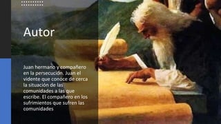 Autor
Juan hermano y compañero
en la persecución. Juan el
vidente que conoce de cerca
la situación de las
comunidades a las que
escribe. El compañero en los
sufrimientos que sufren las
comunidades
 