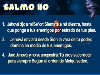 1. Jehová dijo a mi Señor: Siéntate a mi diestra, hasta
que ponga a tus enemigos por estrado de tus pies.
2. Jehová enviará desde Sion la vara de tu poder;
domina en medio de tus enemigos.
4. Juró Jehová, y no se arrepentirá: Tú eres sacerdote
para siempre Según el orden de Melquisedec.