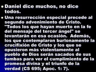  Daniel dice muchos, no dice
todos.
 Una resurrección especial precede al
segundo advenimiento de Cristo.
"Todos los que hayan muerto en la fe
del mensaje del tercer ángel" se
levantarán en esa ocasión. Además,
los que contemplaron burlonamente la
crucifixión de Cristo y los que se
opusieron más violentamente al
pueblo de Dios serán sacados de sus
tumbas para ver el cumplimiento de la
promesa divina y el triunfo de la
verdad (CS 695; Apoc. 1: 7).
 