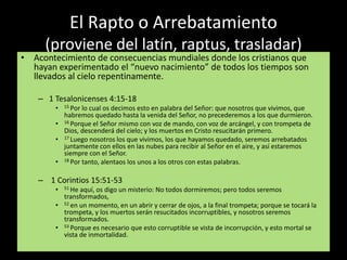 El Rapto o Arrebatamiento 
(proviene del latín, raptus, trasladar) 
• Acontecimiento de consecuencias mundiales donde los cristianos que 
hayan experimentado el “nuevo nacimiento” de todos los tiempos son 
llevados al cielo repentinamente. 
– 1 Tesalonicenses 4:15-18 
• 15 Por lo cual os decimos esto en palabra del Señor: que nosotros que vivimos, que 
habremos quedado hasta la venida del Señor, no precederemos a los que durmieron. 
• 16 Porque el Señor mismo con voz de mando, con voz de arcángel, y con trompeta de 
Dios, descenderá del cielo; y los muertos en Cristo resucitarán primero. 
• 17 Luego nosotros los que vivimos, los que hayamos quedado, seremos arrebatados 
juntamente con ellos en las nubes para recibir al Señor en el aire, y así estaremos 
siempre con el Señor. 
• 18 Por tanto, alentaos los unos a los otros con estas palabras. 
– 1 Corintios 15:51-53 
• 51 He aquí, os digo un misterio: No todos dormiremos; pero todos seremos 
transformados, 
• 52 en un momento, en un abrir y cerrar de ojos, a la final trompeta; porque se tocará la 
trompeta, y los muertos serán resucitados incorruptibles, y nosotros seremos 
transformados. 
• 53 Porque es necesario que esto corruptible se vista de incorrupción, y esto mortal se 
vista de inmortalidad. 
 