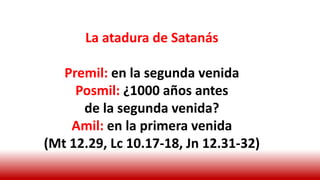 La atadura de Satanás
Premil: en la segunda venida
Posmil: ¿1000 años antes
de la segunda venida?
Amil: en la primera venida
(Mt 12.29, Lc 10.17-18, Jn 12.31-32)
 