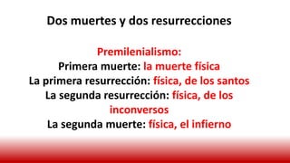 Dos muertes y dos resurrecciones
Premilenialismo:
Primera muerte: la muerte física
La primera resurrección: física, de los santos
La segunda resurrección: física, de los
inconversos
La segunda muerte: física, el infierno
 
