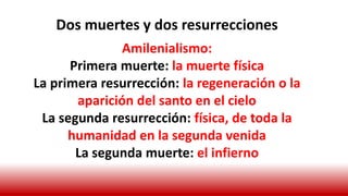 Dos muertes y dos resurrecciones
Amilenialismo:
Primera muerte: la muerte física
La primera resurrección: la regeneración o la
aparición del santo en el cielo
La segunda resurrección: física, de toda la
humanidad en la segunda venida
La segunda muerte: el infierno
 