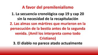 A favor del premilenialismo
1. La secuencia cronológica cap 19 y cap 20
sin la necesidad de la recapitulación
2. Las almas son mártires que murieron en la
persecución de la bestia antes de la segunda
venida. (Amil los interpreta como todo
Cristiano)
3. El diablo no parece atado actualmente
 
