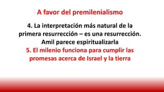 A favor del premilenialismo
4. La interpretación más natural de la
primera resurrección – es una resurrección.
Amil parece espiritualizarla
5. El milenio funciona para cumplir las
promesas acerca de Israel y la tierra
 