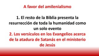 A favor del amilenialismo
1. El resto de la Biblia presenta la
resurrección de toda la humanidad como
un solo evento
2. Los versículos en los Evangelios acerca
de la atadura de Satanás en el ministerio
de Jesús
 
