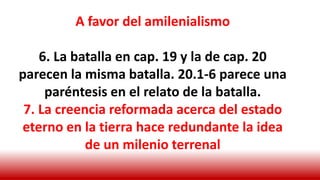 A favor del amilenialismo
6. La batalla en cap. 19 y la de cap. 20
parecen la misma batalla. 20.1-6 parece una
paréntesis en el relato de la batalla.
7. La creencia reformada acerca del estado
eterno en la tierra hace redundante la idea
de un milenio terrenal
 