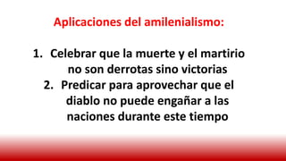 Aplicaciones del amilenialismo:
1. Celebrar que la muerte y el martirio
no son derrotas sino victorias
2. Predicar para aprovechar que el
diablo no puede engañar a las
naciones durante este tiempo
 