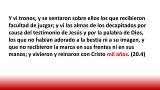 Y vi tronos, y se sentaron sobre ellos los que recibieron
facultad de juzgar; y vi las almas de los decapitados por
causa del testimonio de Jesús y por la palabra de Dios,
los que no habían adorado a la bestia ni a su imagen, y
que no recibieron la marca en sus frentes ni en sus
manos; y vivieron y reinaron con Cristo mil años. (20.4)
 