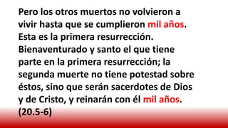 Pero los otros muertos no volvieron a
vivir hasta que se cumplieron mil años.
Esta es la primera resurrección.
Bienaventurado y santo el que tiene
parte en la primera resurrección; la
segunda muerte no tiene potestad sobre
éstos, sino que serán sacerdotes de Dios
y de Cristo, y reinarán con él mil años.
(20.5-6)
 