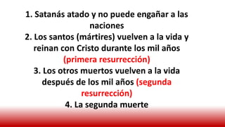 1. Satanás atado y no puede engañar a las
naciones
2. Los santos (mártires) vuelven a la vida y
reinan con Cristo durante los mil años
(primera resurrección)
3. Los otros muertos vuelven a la vida
después de los mil años (segunda
resurrección)
4. La segunda muerte
 