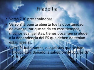 Filadelfia
• Verso 7 JC presentándose
• Verso 8 la puerta abierta fue la oportunidad
de evangelizar que se da en esos tiempos,
muchos evangelistas, tienes poca fuerza alude
a la dependencia del ES que deben de tenian
estas iglesias.
• Verso 9. Judaizantes, o legalistas que se han
introducido y dañado la salvación de JC Efesios
2:8-9
 