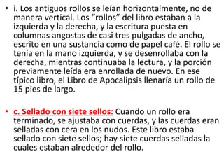 • i. Los antiguos rollos se leían horizontalmente, no de
manera vertical. Los “rollos” del libro estaban a la
izquierda y la derecha, y la escritura puesta en
columnas angostas de casi tres pulgadas de ancho,
escrito en una sustancia como de papel café. El rollo se
tenía en la mano izquierda, y se desenrollaba con la
derecha, mientras continuaba la lectura, y la porción
previamente leída era enrollada de nuevo. En ese
típico libro, el Libro de Apocalipsis llenaría un rollo de
15 pies de largo.
• c. Sellado con siete sellos: Cuando un rollo era
terminado, se ajustaba con cuerdas, y las cuerdas eran
selladas con cera en los nudos. Este libro estaba
sellado con siete sellos; hay siete cuerdas selladas la
cuales estaban alrededor del rollo.
 