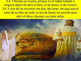 5:4 Y lloraba yo mucho, porque no se había hallado a
ninguno digno de abrir el libro, ni de leerlo, ni de mirarlo.
5:5 Y uno de los ancianos me dijo: No llores. He aquí que el
León de la tribu de Judá, la raíz de David, ha vencido para
abrir el libro y desatar sus siete sellos.
 