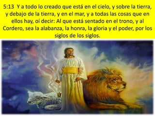 5:13 Y a todo lo creado que está en el cielo, y sobre la tierra,
y debajo de la tierra, y en el mar, y a todas las cosas que en
ellos hay, oí decir: Al que está sentado en el trono, y al
Cordero, sea la alabanza, la honra, la gloria y el poder, por los
siglos de los siglos.
 