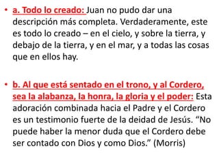• a. Todo lo creado: Juan no pudo dar una
descripción más completa. Verdaderamente, este
es todo lo creado – en el cielo, y sobre la tierra, y
debajo de la tierra, y en el mar, y a todas las cosas
que en ellos hay.
• b. Al que está sentado en el trono, y al Cordero,
sea la alabanza, la honra, la gloria y el poder: Esta
adoración combinada hacia el Padre y el Cordero
es un testimonio fuerte de la deidad de Jesús. “No
puede haber la menor duda que el Cordero debe
ser contado con Dios y como Dios.” (Morris)
 