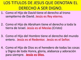 LOS TITULOS DE JESUS QUE DENOTAN EL
DERECHO A SER DIGNO.
1. Como el Hijo de David tiene el derecho al trono
sempiterno de David. Jesús es Rey eterno.
2. Como el Hijo de Abraham tiene el derecho a toda la
tierra de Israel. Jesús es el Mesías (Cristo)
3. Como el Hijo del Hombre tiene el derecho del mundo
entero. Jesús es el Redentor. Jesús es el Señor.
4. Como el Hijo de Dios es el heredero de todas las cosas
y Digno de toda Honra, gloria, alabanza y adoración
para siempre. Jesús es Dios.
 