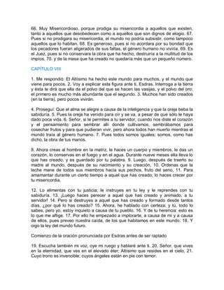 66. Muy Misericordioso, porque prodiga su misericordia a aquellos que existen,
tanto a aquellos que desobedecen como a aquellos que son dignos de elogio. 67.
Pues si no prodigara su misericordia, el mundo no podría subsistir, como tampoco
aquellos que lo habitan. 68. Es generoso, pues si no acordara por su bondad que
los pecadores fueran aligerados de sus faltas, el género humano no viviría. 69. Es
el Juez, pues si no conservara la obra que ha hecho, destruiría a la multitud de los
impíos, 70. y de la masa que ha creado no quedaría más que un pequeño número.
CAPÍTULO VIII
1. Me respondió: El Altísimo ha hecho este mundo para muchos, y el mundo que
viene para pocos. 2. Voy a explicar esta figura ante ti, Esdras. Interroga a la tierra
y ésta te dirá que ella da el polvo del que se hacen las vasijas, y el polvo del oro;
el primero es mucho más abundante que el segundo. 3. Muchos han sido creados
(en la tierra), pero pocos vivirán.
4. Proseguí: Que el alma se alegre a causa de la inteligencia y que la oreja beba la
sabiduría. 5. Pues la oreja ha venido para oír y se va, a pesar de que sólo le haya
dado poca vida. 6. Señor, si le permites a tu servidor, cuando nos diste el corazón
y el pensamiento para sembrar allí donde cultivamos, sembrábamos para
cosechar frutos y para que pudieran vivir, pero ahora todos han muerto mientras el
mundo traía al género humano. 7. Pues todos somos iguales; somos, como has
dicho, la obra de tus manos.
8. Ahora creas al hombre en la matriz, le haces un cuerpo y miembros, le das un
corazón, lo conservas en el fuego y en el agua. Durante nueve meses ella lleva lo
que has creado, y es guardado por tu palabra. 9. Luego, después de traerlo su
madre al mundo, después de su nacimiento y su creación, 10. Ordenas que la
leche mane de todos sus miembros hacia sus pechos, fruto del seno, 11. Para
amamantar durante un cierto tiempo a aquel que has creado; lo haces crecer por
tu misericordia.
12. Lo alimentas con tu justicia; le instruyes en tu ley y le reprendes con tu
sabiduría. 13. ¡Luego haces perecer a aquel que has creado y animado, a tu
servidor! 14. Pero si destruyes a aquel que has creado y formado desde tantos
días, ¿por qué lo has creado? 15. Ahora, he hablado con certeza; y tú, todo lo
sabes, pero yo, estoy inquieto a causa de tu pueblo. 16. Y de tu herencia: esto es
lo que me aflige. 17. Por ello he empezado a implorarte, a causa de mí y a causa
de ellos, pues preveo nuestra caída, de los que habitamos en este mundo. 18. Y
oigo la ley del mundo futuro.
Comienzo de la oración pronunciada por Esdras antes de ser raptado
19. Escucha también mi voz, oye mi ruego y hablaré ante ti. 20. Señor, que vives
en la eternidad, que ves en el elevado éter; Altísimo que resides en el cielo, 21.
Cuyo trono es invencible; cuyos ángeles están en pie con temor.
 